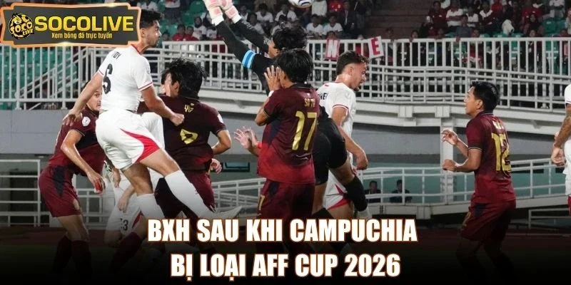 BXH sau khi Campuchia bị loại AFF Cup 2026
