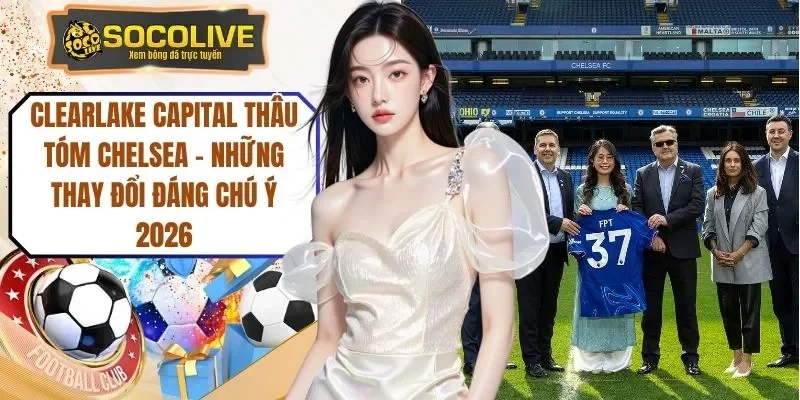 Clearlake Capital Thâu Tóm Chelsea - Những Thay Đổi Đáng Chú Ý 2026